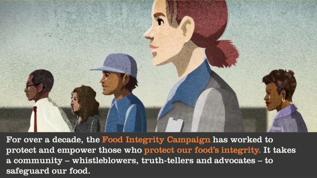 For over a decade, the Food Integrity Campaign has worked to protect and empower those who protect our food’s integrity. It takes a community – whistleblowers, truth-tellers and advocates – to safeguard our food. 