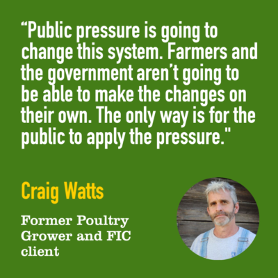 "Public pressure is going to change this system. Farmers and the government aren't going to be able to make the changes on their own. The only way is for the public to apply the pressure." -Craig Watts, Former Poultry Grower and FIC Client