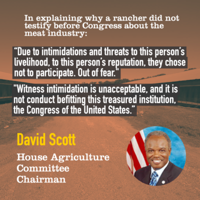 In explaining why a rancher did not testify before Congress about the meat industry: "Due to intimidations and threats to this person's livelihood, to this person's reputation, they chose not to participate. Out of fear." "Witness intimidation is unacceptable, and it is not conduct befitting this treasured institution, the Congress of the United States." -David Scott, House Agriculture Committee Chairman