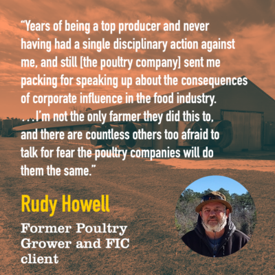 "Years of being a top producer and never having a single disciplinary action against me, and still [the poultry company] sent me packing for speaking up about the consequences of corporate influence in the food industry. .....I'm not the only farmer they did this to, and there are countless others too afraid to talk for fear the poultry companies will do them the same." -Rudy Howell, Former Poultry Grower and FIC client